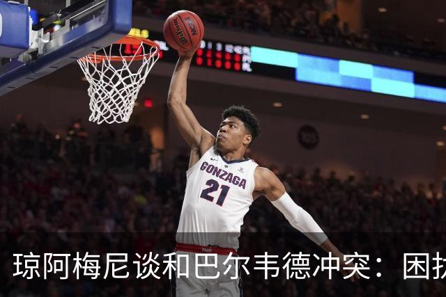 琼阿梅尼谈和巴尔韦德冲突：困扰我的是虚假报道，我们之间没问题